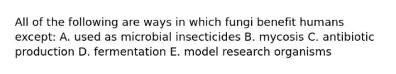 All of the following are ways in which fungi benefit humans except: A. used as microbial insecticides B. mycosis C. antibiotic production D. fermentation E. model research organisms