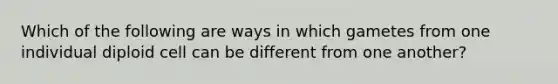 Which of the following are ways in which gametes from one individual diploid cell can be different from one another?