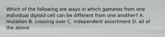 Which of the following are ways in which gametes from one individual diploid cell can be different from one another? A. mutation B. crossing over C. independent assortment D. all of the above