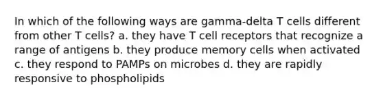 In which of the following ways are gamma-delta T cells different from other T cells? a. they have T cell receptors that recognize a range of antigens b. they produce memory cells when activated c. they respond to PAMPs on microbes d. they are rapidly responsive to phospholipids