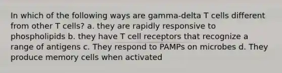 In which of the following ways are gamma-delta T cells different from other T cells? a. they are rapidly responsive to phospholipids b. they have T cell receptors that recognize a range of antigens c. They respond to PAMPs on microbes d. They produce memory cells when activated