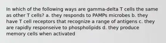 In which of the following ways are gamma-delta T cells the same as other T cells? a. they responds to PAMPs microbes b. they have T cell receptors that recognize a range of antigens c. they are rapidly responseive to phospholipids d. they produce memory cells when activated