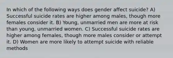 In which of the following ways does gender affect suicide? A) Successful suicide rates are higher among males, though more females consider it. B) Young, unmarried men are more at risk than young, unmarried women. C) Successful suicide rates are higher among females, though more males consider or attempt it. D) Women are more likely to attempt suicide with reliable methods