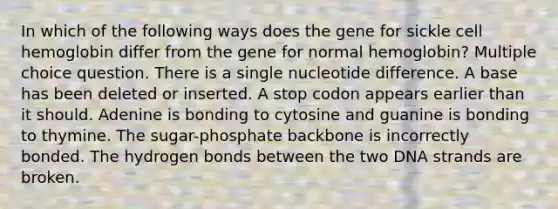 In which of the following ways does the gene for sickle cell hemoglobin differ from the gene for normal hemoglobin? Multiple choice question. There is a single nucleotide difference. A base has been deleted or inserted. A stop codon appears earlier than it should. Adenine is bonding to cytosine and guanine is bonding to thymine. The sugar-phosphate backbone is incorrectly bonded. The hydrogen bonds between the two DNA strands are broken.