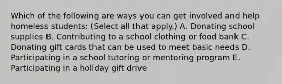 Which of the following are ways you can get involved and help homeless students: (Select all that apply.) A. Donating school supplies B. Contributing to a school clothing or food bank C. Donating gift cards that can be used to meet basic needs D. Participating in a school tutoring or mentoring program E. Participating in a holiday gift drive