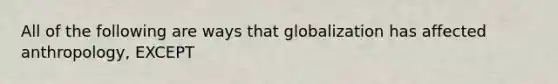 All of the following are ways that globalization has affected anthropology, EXCEPT