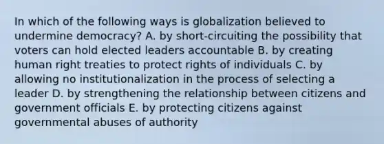 In which of the following ways is globalization believed to undermine democracy? A. by short-circuiting the possibility that voters can hold elected leaders accountable B. by creating human right treaties to protect rights of individuals C. by allowing no institutionalization in the process of selecting a leader D. by strengthening the relationship between citizens and government officials E. by protecting citizens against governmental abuses of authority