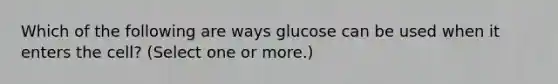 Which of the following are ways glucose can be used when it enters the cell? (Select one or more.)