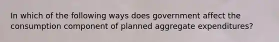 ​In which of the following ways does government affect the consumption component of planned aggregate expenditures?