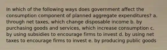 In which of the following ways does government affect the consumption component of planned aggregate expenditures? a. through net taxes, which change disposable income b. by purchasing goods and services, which increase consumption c. by using subsidies to encourage firms to invest d. by using net taxes to encourage firms to invest e. by producing public goods