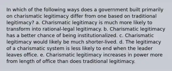 In which of the following ways does a government built primarily on charismatic legitimacy differ from one based on traditional legitimacy? a. Charismatic legitimacy is much more likely to transform into rational-legal legitimacy. b. Charismatic legitimacy has a better chance of being institutionalized. c. Charismatic legitimacy would likely be much shorter-lived. d. The legitimacy of a charismatic system is less likely to end when the leader leaves office. e. Charismatic legitimacy increases in power more from length of office than does traditional legitimacy.