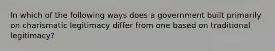 In which of the following ways does a government built primarily on charismatic legitimacy differ from one based on traditional legitimacy?