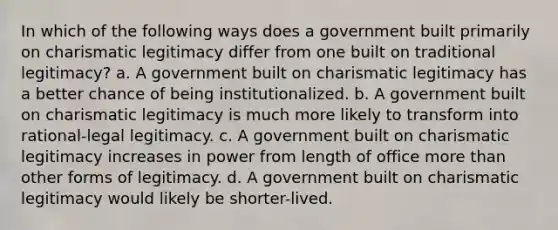 In which of the following ways does a government built primarily on charismatic legitimacy differ from one built on traditional legitimacy? a. A government built on charismatic legitimacy has a better chance of being institutionalized. b. A government built on charismatic legitimacy is much more likely to transform into rational-legal legitimacy. c. A government built on charismatic legitimacy increases in power from length of office more than other forms of legitimacy. d. A government built on charismatic legitimacy would likely be shorter-lived.