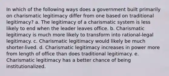 In which of the following ways does a government built primarily on charismatic legitimacy differ from one based on traditional legitimacy? a. The legitimacy of a charismatic system is less likely to end when the leader leaves office. b. Charismatic legitimacy is much more likely to transform into rational-legal legitimacy. c. Charismatic legitimacy would likely be much shorter-lived. d. Charismatic legitimacy increases in power more from length of office than does traditional legitimacy. e. Charismatic legitimacy has a better chance of being institutionalized.