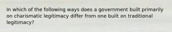 In which of the following ways does a government built primarily on charismatic legitimacy differ from one built on traditional legitimacy?