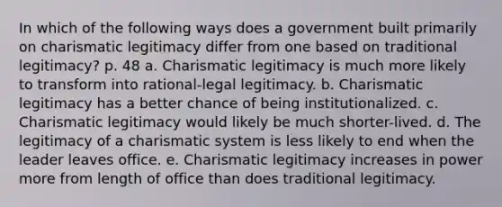 In which of the following ways does a government built primarily on charismatic legitimacy differ from one based on traditional legitimacy? p. 48 a. Charismatic legitimacy is much more likely to transform into rational-legal legitimacy. b. Charismatic legitimacy has a better chance of being institutionalized. c. Charismatic legitimacy would likely be much shorter-lived. d. The legitimacy of a charismatic system is less likely to end when the leader leaves office. e. Charismatic legitimacy increases in power more from length of office than does traditional legitimacy.