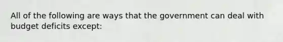 All of the following are ways that the government can deal with budget deficits except: