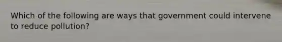 Which of the following are ways that government could intervene to reduce pollution?