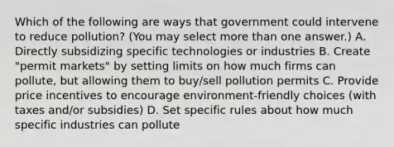 Which of the following are ways that government could intervene to reduce pollution? (You may select more than one answer.) A. Directly subsidizing specific technologies or industries B. Create "permit markets" by setting limits on how much firms can pollute, but allowing them to buy/sell pollution permits C. Provide price incentives to encourage environment-friendly choices (with taxes and/or subsidies) D. Set specific rules about how much specific industries can pollute