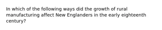 In which of the following ways did the growth of rural manufacturing affect New Englanders in the early eighteenth century?