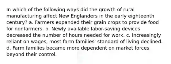 In which of the following ways did the growth of rural manufacturing affect New Englanders in the early eighteenth century? a. Farmers expanded their grain crops to provide food for nonfarmers. b. Newly available labor-saving devices decreased the number of hours needed for work. c. Increasingly reliant on wages, most farm families' standard of living declined. d. Farm families became more dependent on market forces beyond their control.