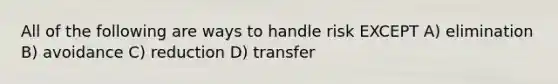 All of the following are ways to handle risk EXCEPT A) elimination B) avoidance C) reduction D) transfer