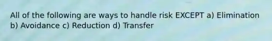 All of the following are ways to handle risk EXCEPT a) Elimination b) Avoidance c) Reduction d) Transfer