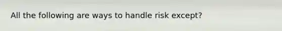 All the following are ways to handle risk except?