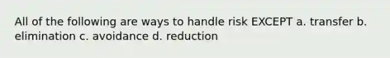 All of the following are ways to handle risk EXCEPT a. transfer b. elimination c. avoidance d. reduction