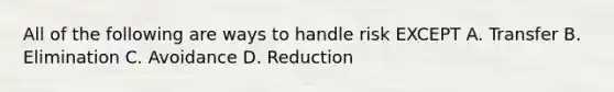 All of the following are ways to handle risk EXCEPT A. Transfer B. Elimination C. Avoidance D. Reduction