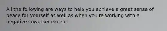 All the following are ways to help you achieve a great sense of peace for yourself as well as when you're working with a negative coworker except: