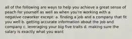 all of the following are ways to help you achieve a great sense of peach for yourself as well as when you're working with a negative coworker except: a. finding a job and a company that fit you well b. getting accurate information about the job and company c. leveraging your big five traits d. making sure the salary is exactly what you want