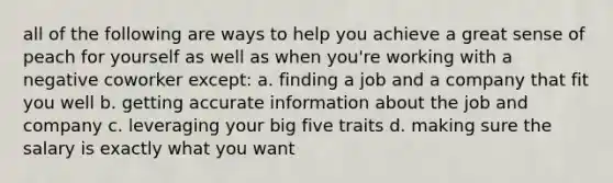 all of the following are ways to help you achieve a great sense of peach for yourself as well as when you're working with a negative coworker except: a. finding a job and a company that fit you well b. getting accurate information about the job and company c. leveraging your big five traits d. making sure the salary is exactly what you want