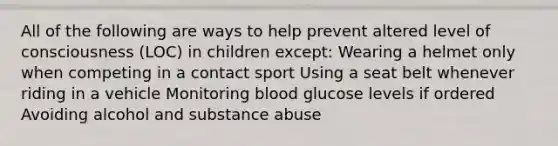 All of the following are ways to help prevent altered level of consciousness​ (LOC) in children except​: Wearing a helmet only when competing in a contact sport Using a seat belt whenever riding in a vehicle Monitoring blood glucose levels if ordered Avoiding alcohol and substance abuse