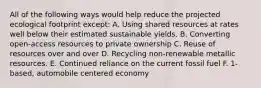 All of the following ways would help reduce the projected ecological footprint except: A. Using shared resources at rates well below their estimated sustainable yields. B. Converting open-access resources to private ownership C. Reuse of resources over and over D. Recycling non-renewable metallic resources. E. Continued reliance on the current fossil fuel F. 1-based, automobile centered economy