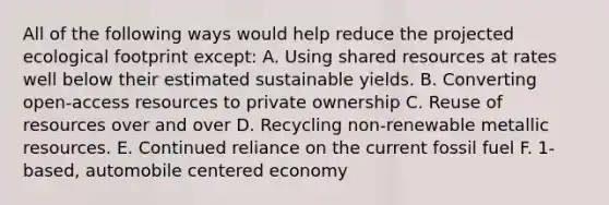 All of the following ways would help reduce the projected ecological footprint except: A. Using shared resources at rates well below their estimated sustainable yields. B. Converting open-access resources to private ownership C. Reuse of resources over and over D. Recycling non-renewable metallic resources. E. Continued reliance on the current fossil fuel F. 1-based, automobile centered economy