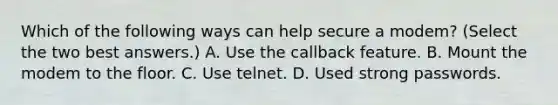 Which of the following ways can help secure a modem? (Select the two best answers.) A. Use the callback feature. B. Mount the modem to the floor. C. Use telnet. D. Used strong passwords.