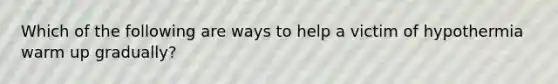 Which of the following are ways to help a victim of hypothermia warm up gradually?