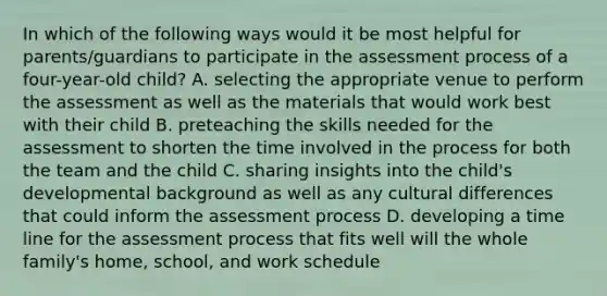 In which of the following ways would it be most helpful for parents/guardians to participate in the assessment process of a four-year-old child? A. selecting the appropriate venue to perform the assessment as well as the materials that would work best with their child B. preteaching the skills needed for the assessment to shorten the time involved in the process for both the team and the child C. sharing insights into the child's developmental background as well as any cultural differences that could inform the assessment process D. developing a time line for the assessment process that fits well will the whole family's home, school, and work schedule