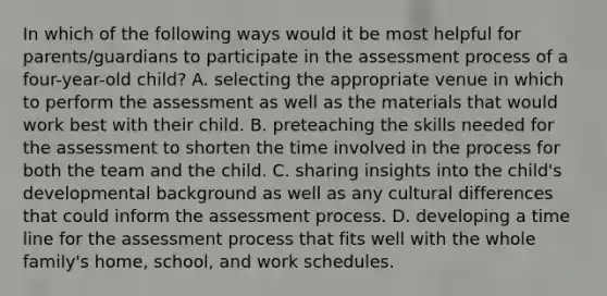 In which of the following ways would it be most helpful for parents/guardians to participate in the assessment process of a four-year-old child? A. selecting the appropriate venue in which to perform the assessment as well as the materials that would work best with their child. B. preteaching the skills needed for the assessment to shorten the time involved in the process for both the team and the child. C. sharing insights into the child's developmental background as well as any cultural differences that could inform the assessment process. D. developing a time line for the assessment process that fits well with the whole family's home, school, and work schedules.