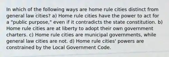 In which of the following ways are home rule cities distinct from general law cities? a) Home rule cities have the power to act for a "public purpose," even if it contradicts the state constitution. b) Home rule cities are at liberty to adopt their own government charters. c) Home rule cities are municipal governments, while general law cities are not. d) Home rule cities' powers are constrained by the Local Government Code.