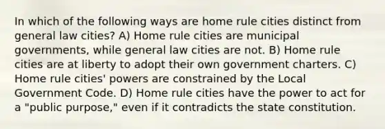 In which of the following ways are home rule cities distinct from general law cities? A) Home rule cities are municipal governments, while general law cities are not. B) Home rule cities are at liberty to adopt their own government charters. C) Home rule cities' powers are constrained by the Local Government Code. D) Home rule cities have the power to act for a "public purpose," even if it contradicts the state constitution.