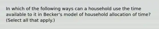 In which of the following ways can a household use the time available to it in Becker's model of household allocation of time? (Select all that apply.)