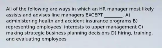 All of the following are ways in which an HR manager most likely assists and advises line managers EXCEPT ________. A) administering health and accident insurance programs B) representing employees' interests to upper management C) making strategic business planning decisions D) hiring, training, and evaluating employees