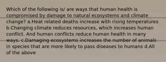 Which of the following is/ are ways that human health is compromised by damage to natural ecosystems and climate change? a.Heat related deaths increase with rising temperatures b.Changing climate reduces resources, which increases human conflict. And human conflicts reduce human health in many ways. c.Damaging ecosystems increases the number of animals in species that are more likely to pass diseases to humans d.All of the above