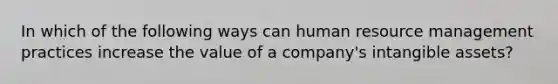 In which of the following ways can human resource management practices increase the value of a company's intangible assets?