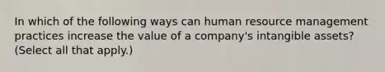 In which of the following ways can human resource management practices increase the value of a company's intangible assets? (Select all that apply.)