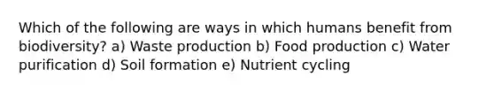 Which of the following are ways in which humans benefit from biodiversity? a) Waste production b) Food production c) Water purification d) Soil formation e) Nutrient cycling