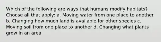 Which of the following are ways that humans modify habitats? Choose all that apply: a. Moving water from one place to another b. Changing how much land is available for other species c. Moving soil from one place to another d. Changing what plants grow in an area