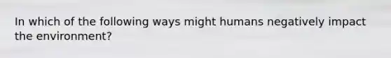 In which of the following ways might humans negatively impact the environment?